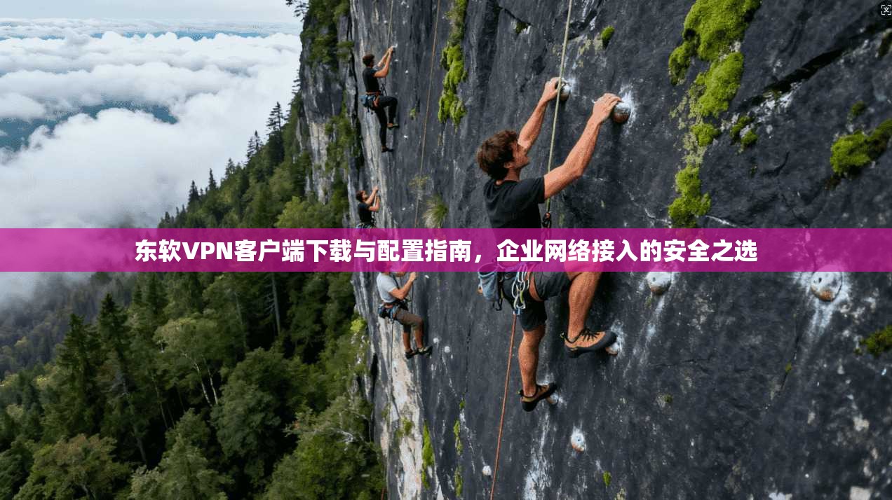 东软VPN客户端下载与配置指南，企业网络接入的安全之选