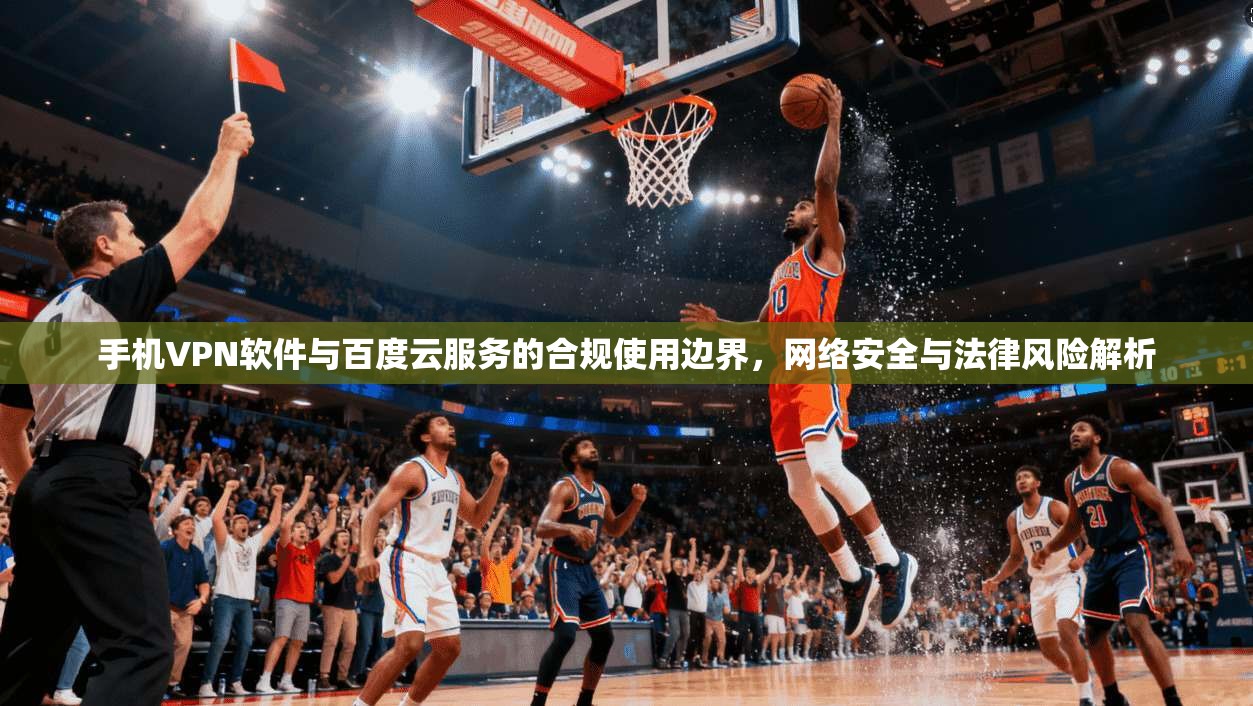 手机VPN软件与百度云服务的合规使用边界，网络安全与法律风险解析