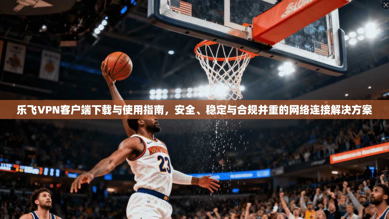 乐飞VPN客户端下载与使用指南,安全、稳定与合规并重的网络连接解决方案