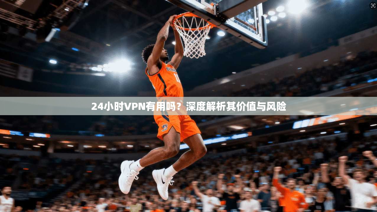 24小时VPN有用吗?深度解析其价值与风险