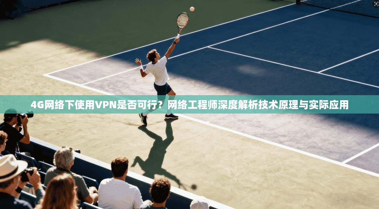 4G网络下使用VPN是否可行?网络工程师深度解析技术原理与实际应用