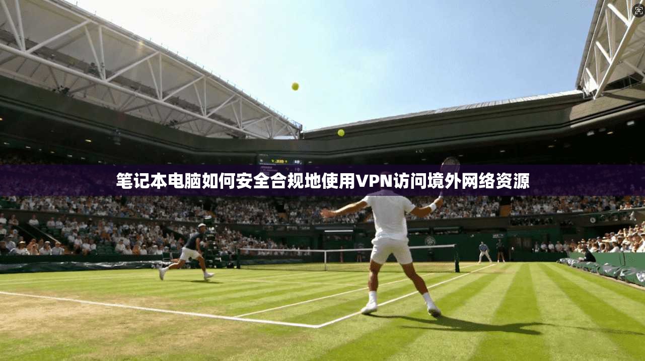 笔记本电脑如何安全合规地使用VPN访问境外网络资源