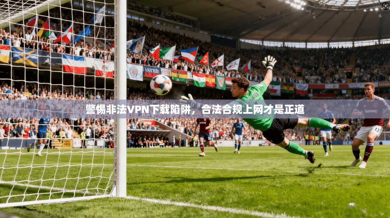 警惕非法VPN下载陷阱,合法合规上网才是正道