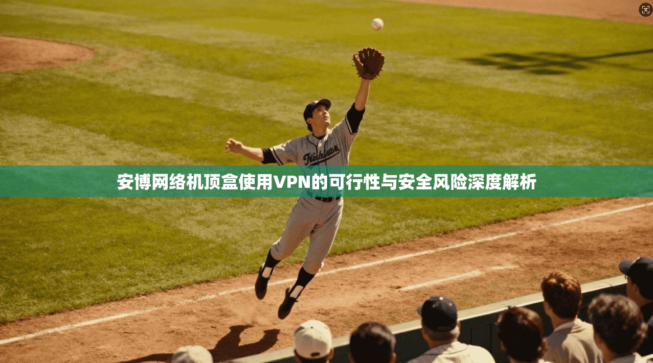 安博网络机顶盒使用VPN的可行性与安全风险深度解析