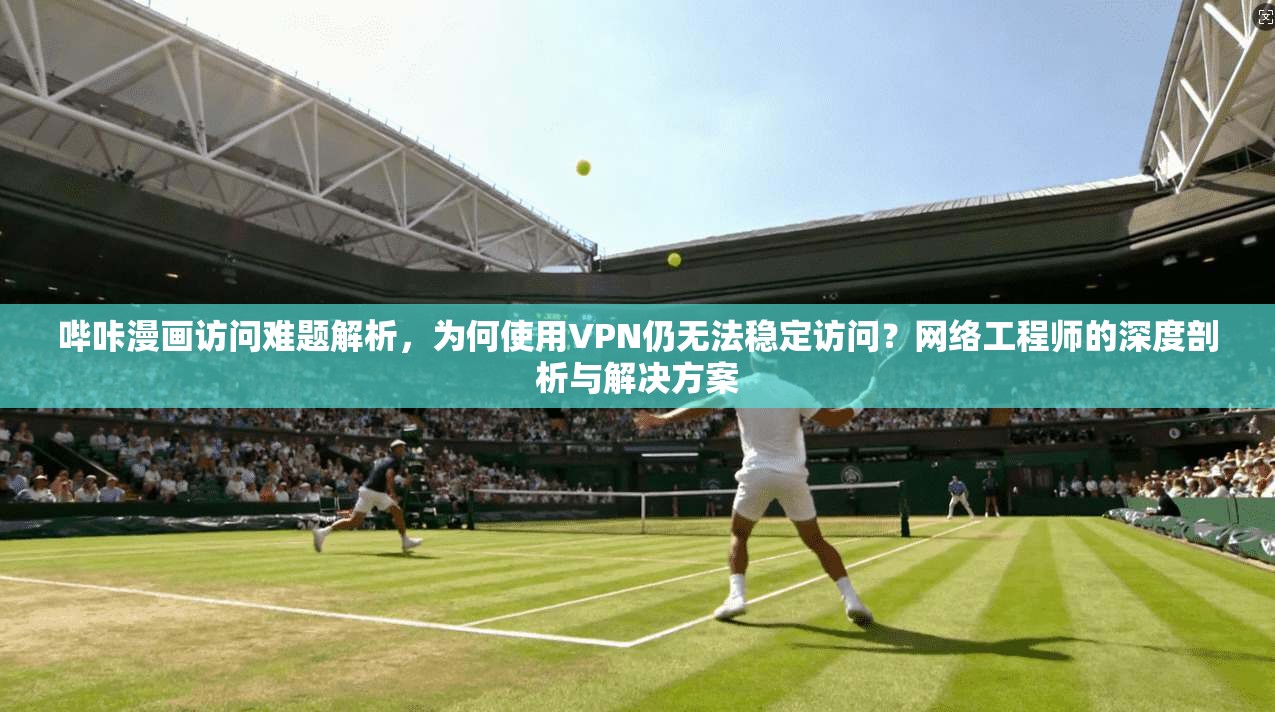 哔咔漫画访问难题解析，为何使用VPN仍无法稳定访问？网络工程师的深度剖析与解决方案