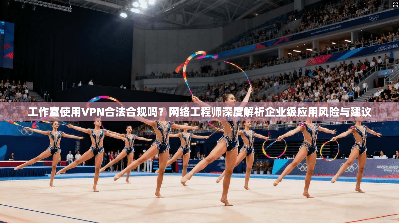 工作室使用VPN合法合规吗？网络工程师深度解析企业级应用风险与建议