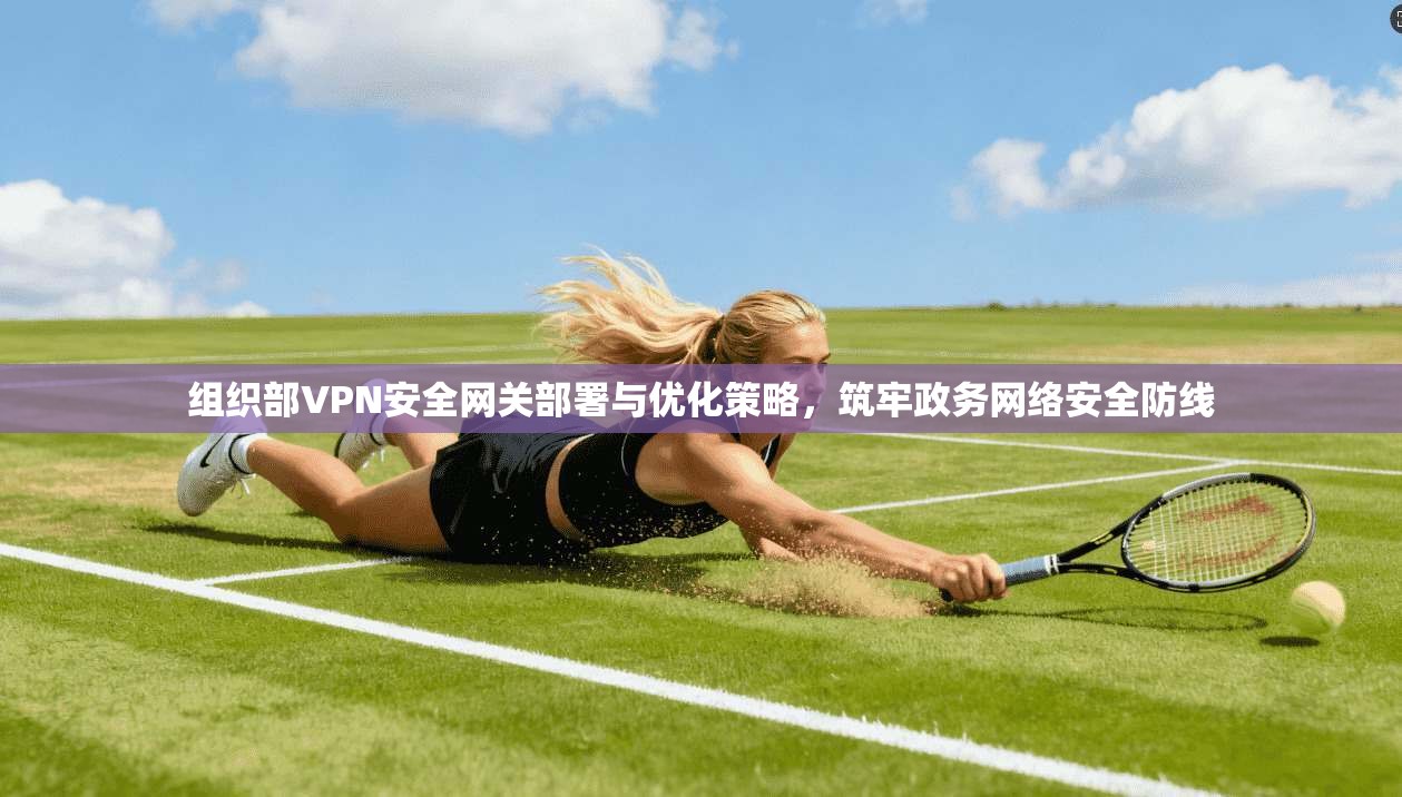 组织部VPN安全网关部署与优化策略，筑牢政务网络安全防线