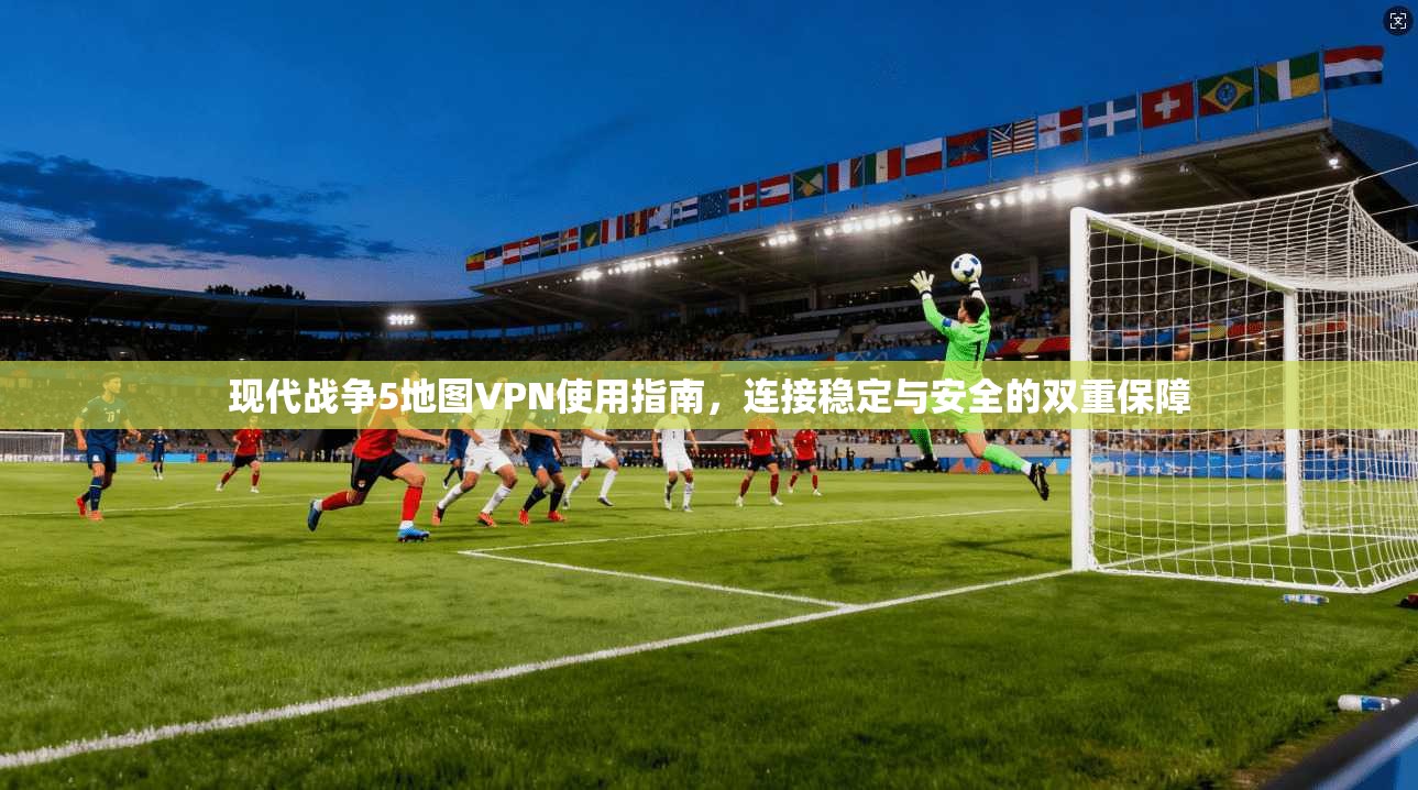 现代战争5地图VPN使用指南，连接稳定与安全的双重保障