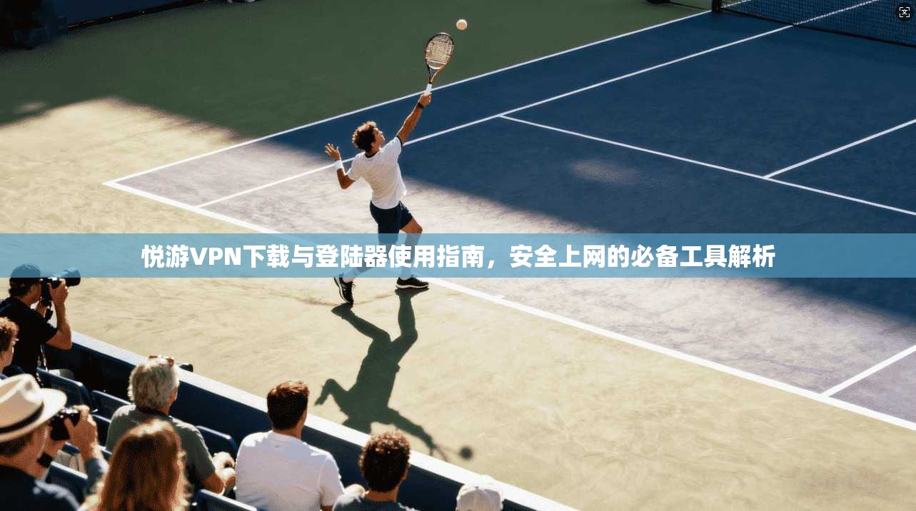悦游VPN下载与登陆器使用指南，安全上网的必备工具解析