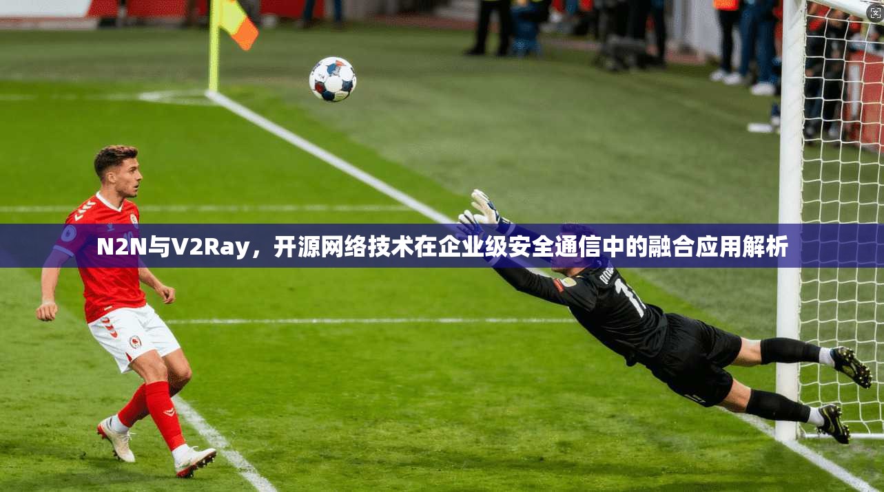 N2N与V2Ray，开源网络技术在企业级安全通信中的融合应用解析