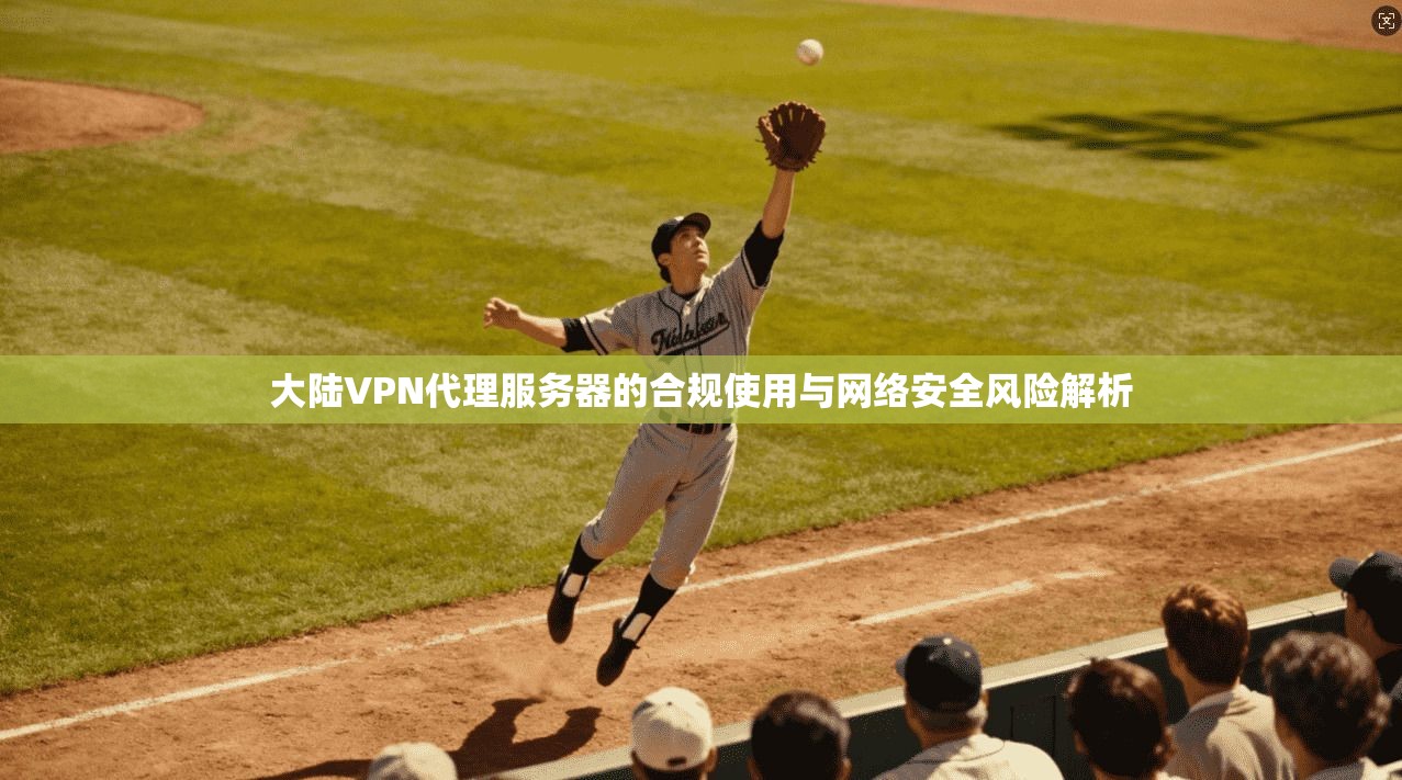 大陆VPN代理服务器的合规使用与网络安全风险解析