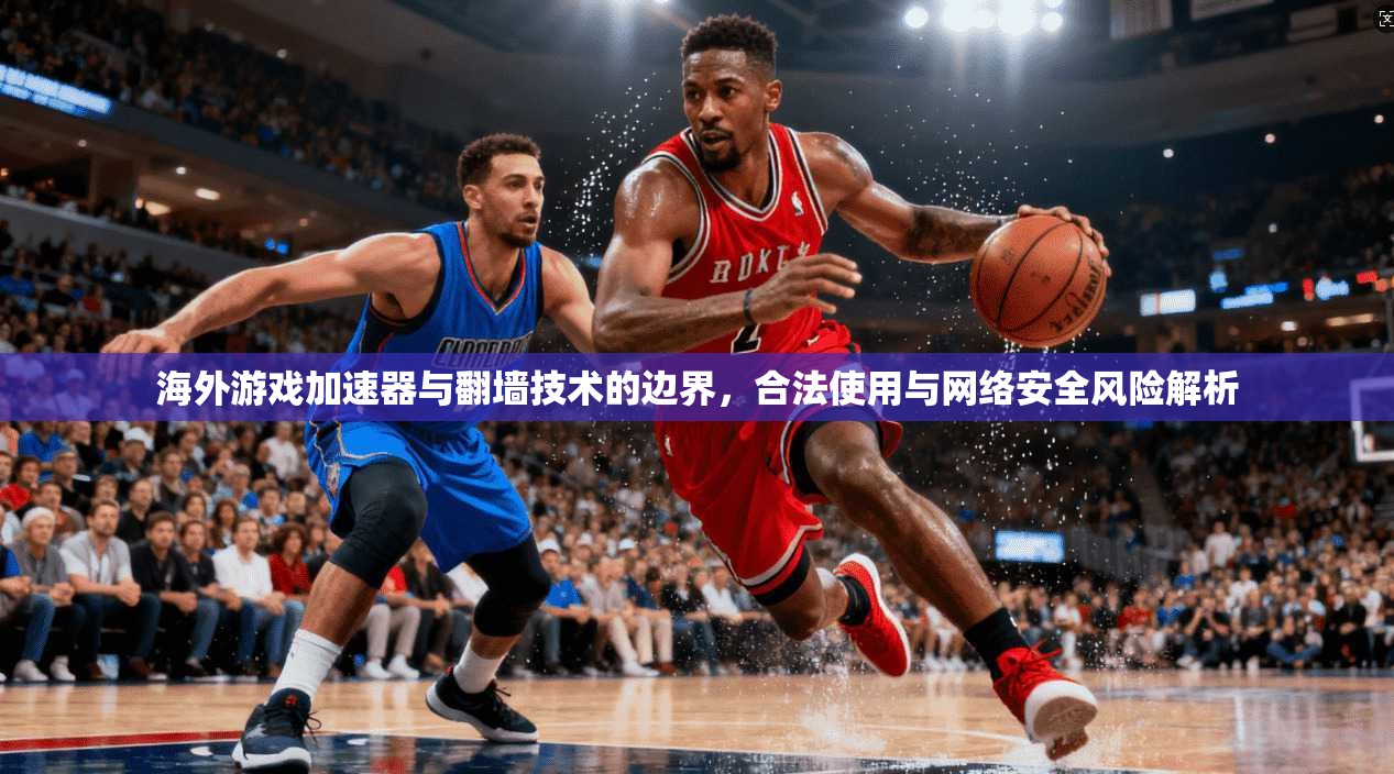 海外游戏加速器与翻墙技术的边界，合法使用与网络安全风险解析
