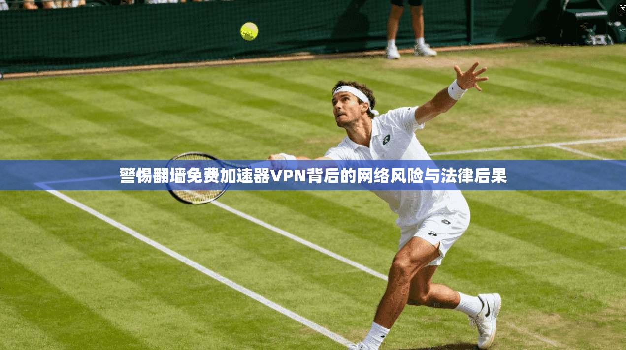 警惕翻墙免费加速器VPN背后的网络风险与法律后果