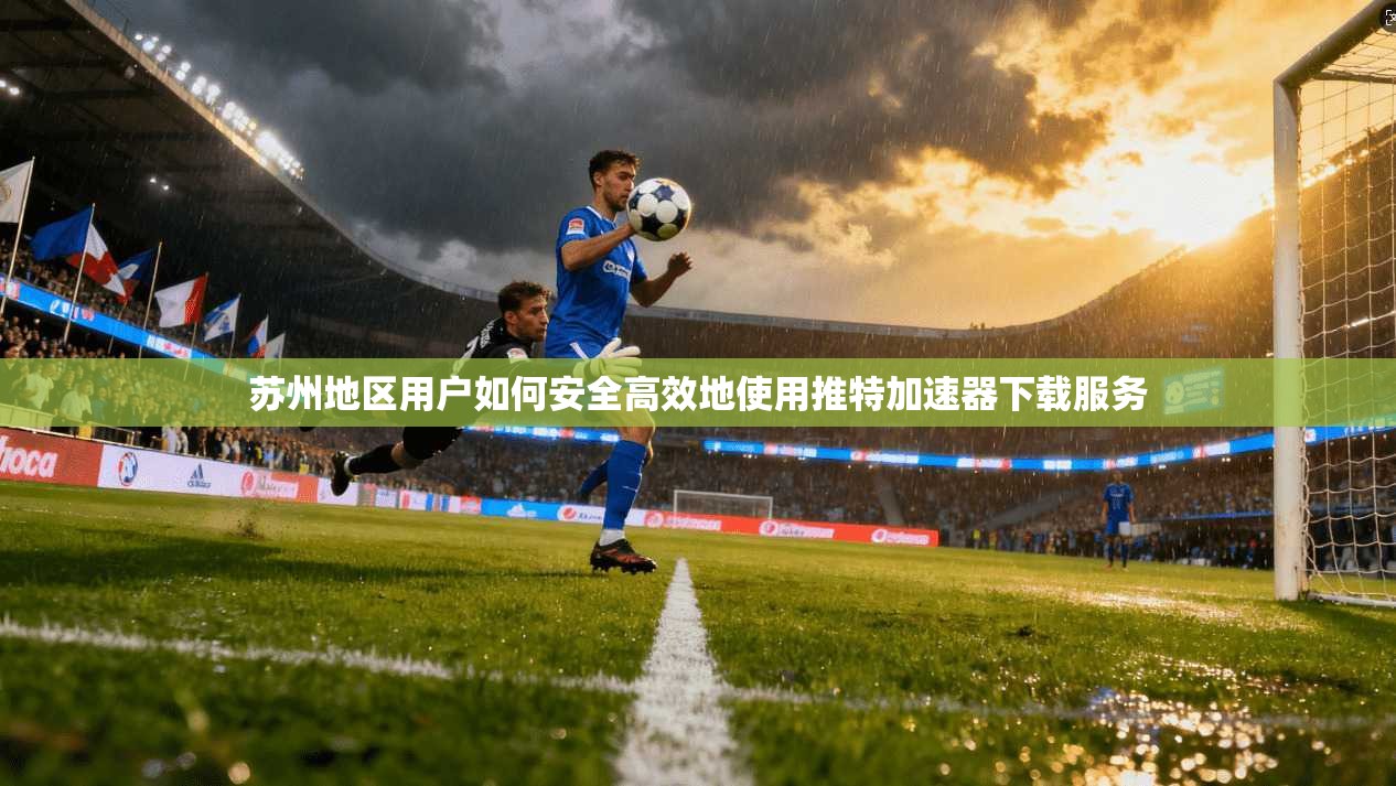 苏州地区用户如何安全高效地使用推特加速器下载服务