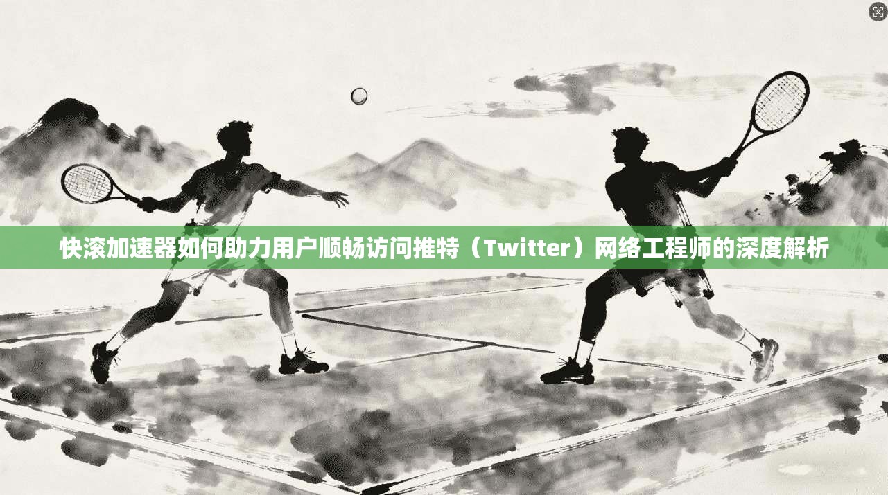 快滚加速器如何助力用户顺畅访问推特(Twitter)网络工程师的深度解析
