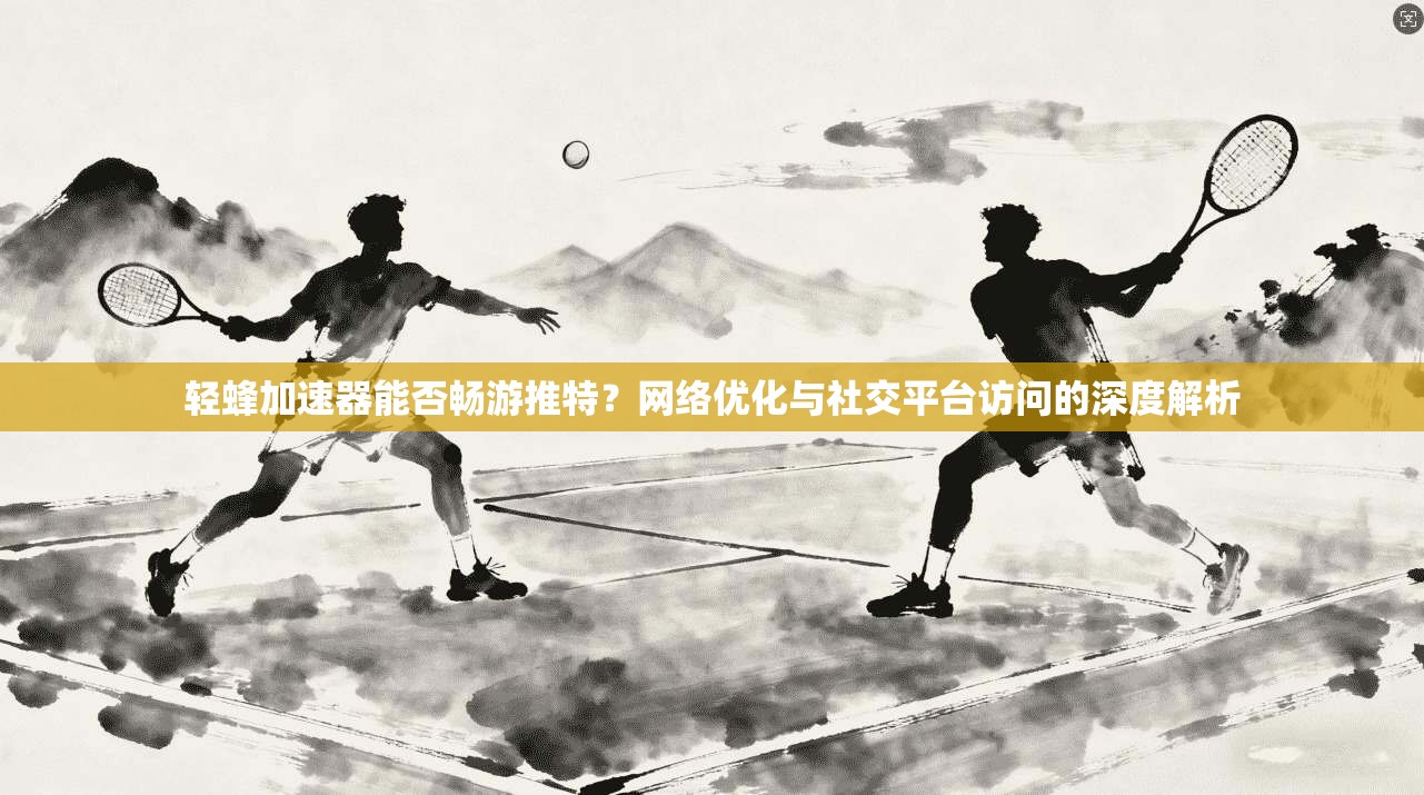 轻蜂加速器能否畅游推特？网络优化与社交平台访问的深度解析