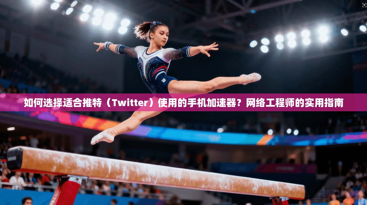 如何选择适合推特（Twitter）使用的手机加速器？网络工程师的实用指南