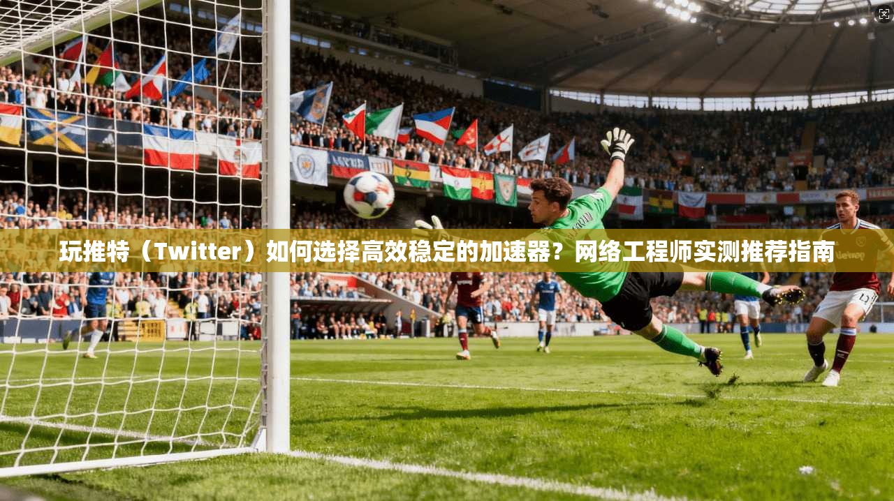 玩推特（Twitter）如何选择高效稳定的加速器？网络工程师实测推荐指南