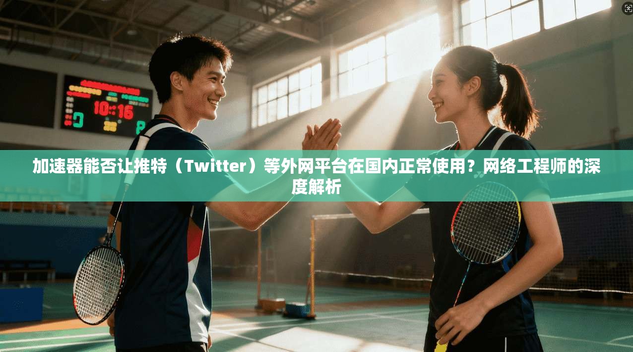 加速器能否让推特（Twitter）等外网平台在国内正常使用？网络工程师的深度解析