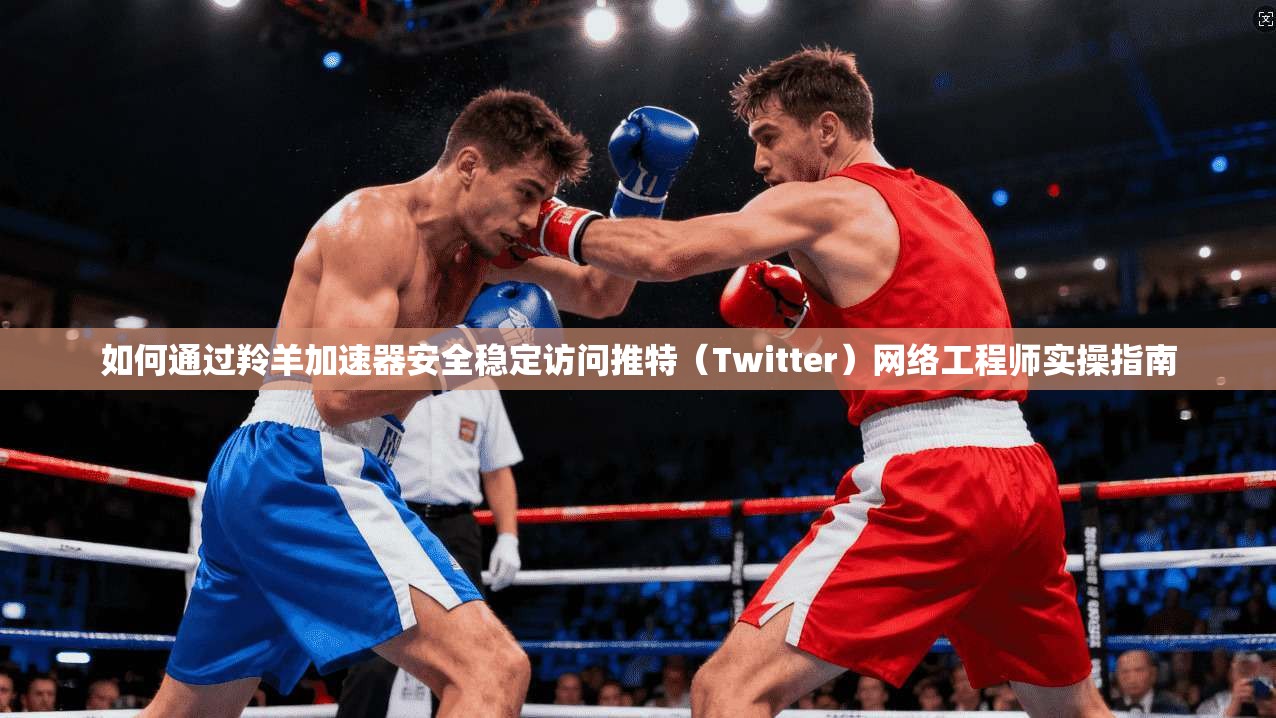 如何通过羚羊加速器安全稳定访问推特(Twitter)网络工程师实操指南