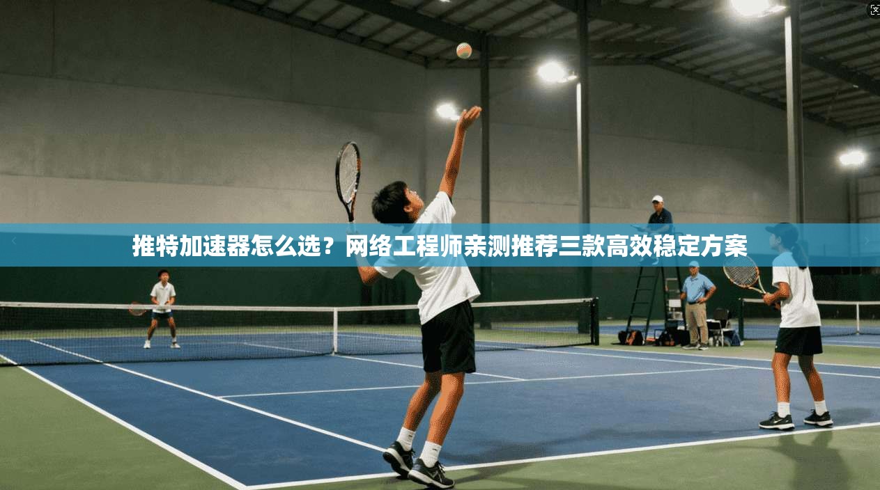 推特加速器怎么选？网络工程师亲测推荐三款高效稳定方案