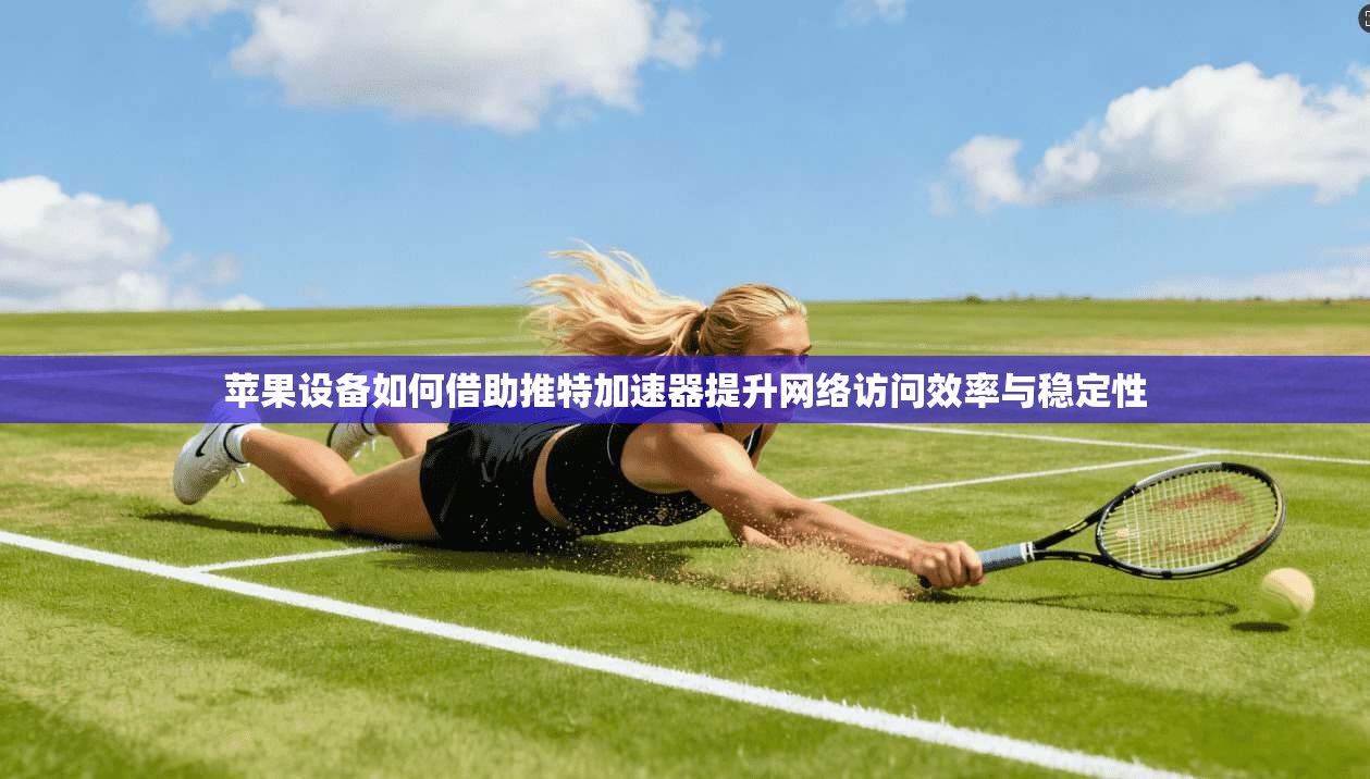 苹果设备如何借助推特加速器提升网络访问效率与稳定性