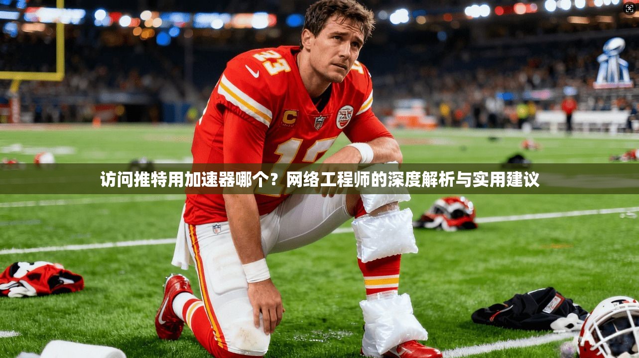 访问推特用加速器哪个？网络工程师的深度解析与实用建议