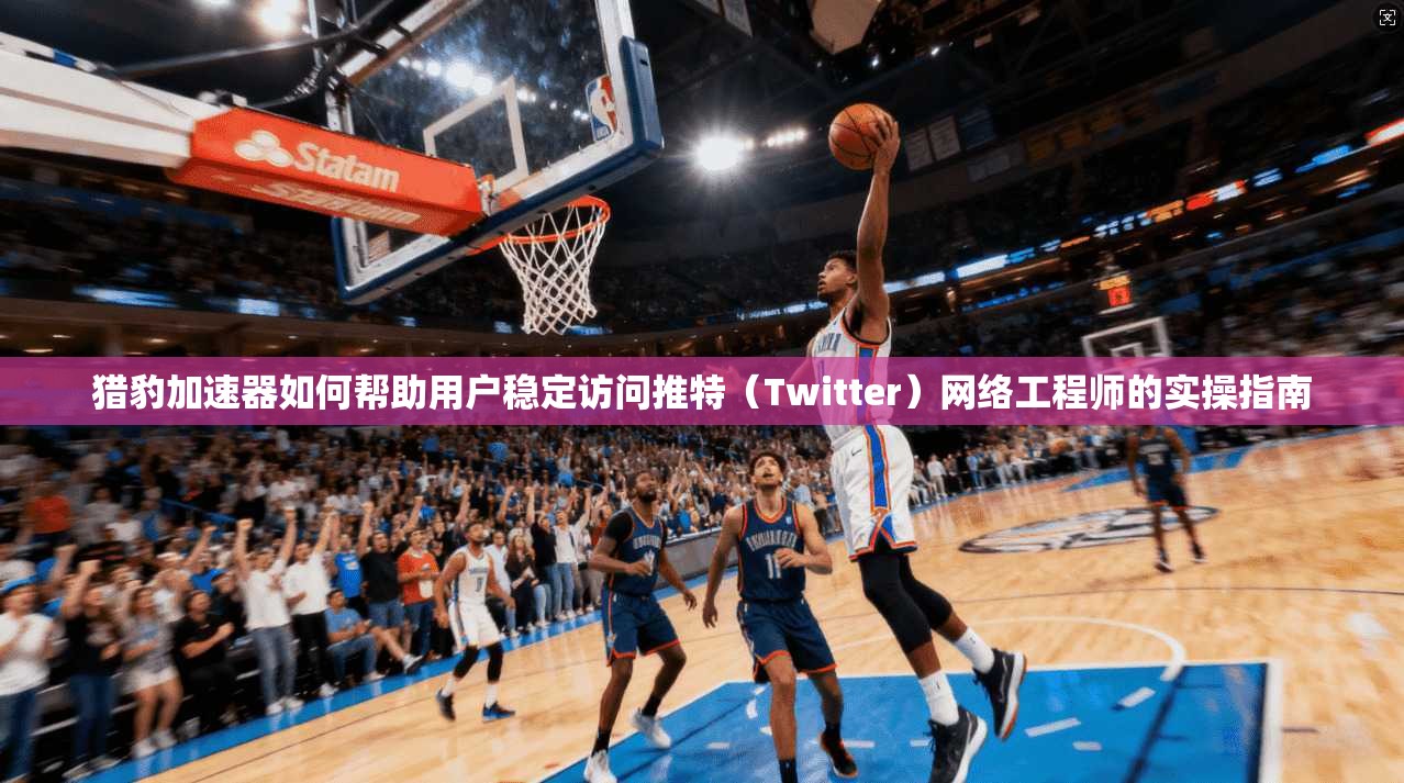 猎豹加速器如何帮助用户稳定访问推特(Twitter)网络工程师的实操指南