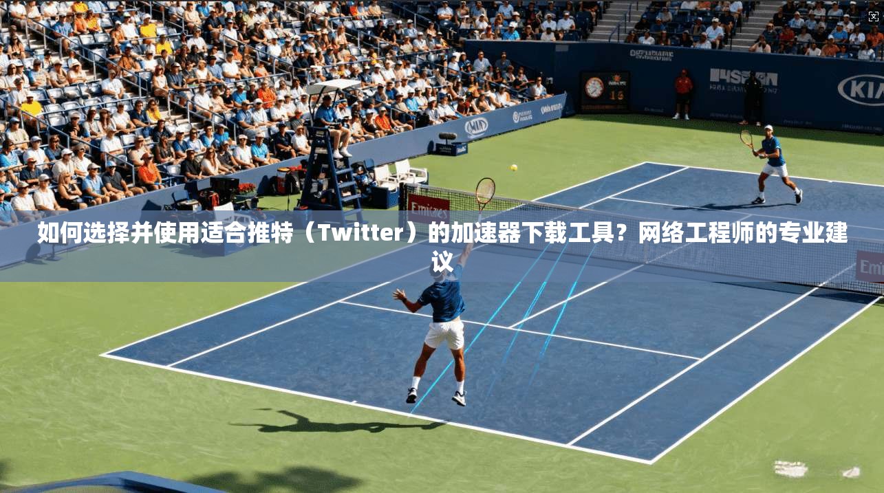 如何选择并使用适合推特（Twitter）的加速器下载工具？网络工程师的专业建议