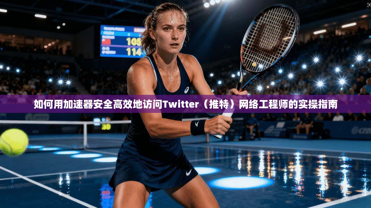 如何用加速器安全高效地访问Twitter(推特)网络工程师的实操指南