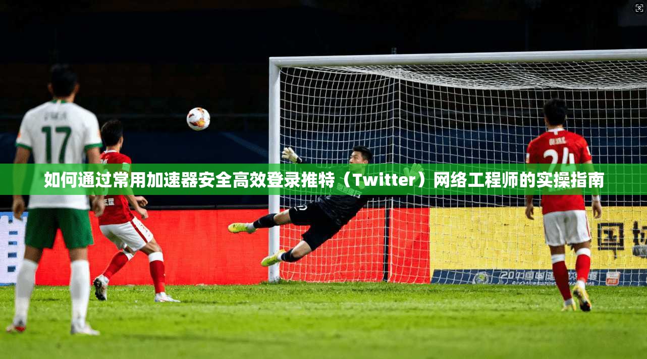 如何通过常用加速器安全高效登录推特（Twitter）网络工程师的实操指南