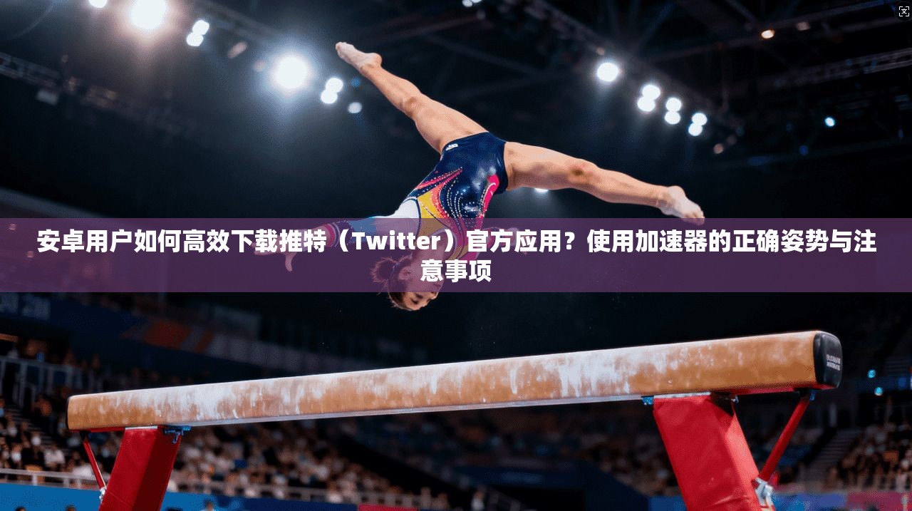 安卓用户如何高效下载推特(Twitter)官方应用?使用加速器的正确姿势与注意事项