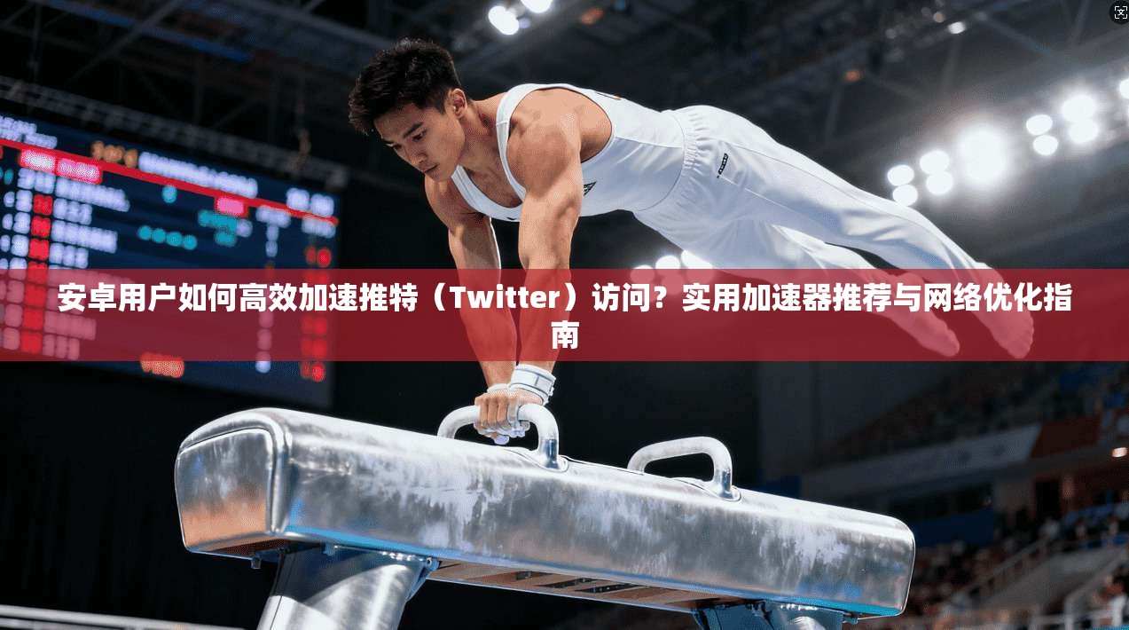 安卓用户如何高效加速推特（Twitter）访问？实用加速器推荐与网络优化指南