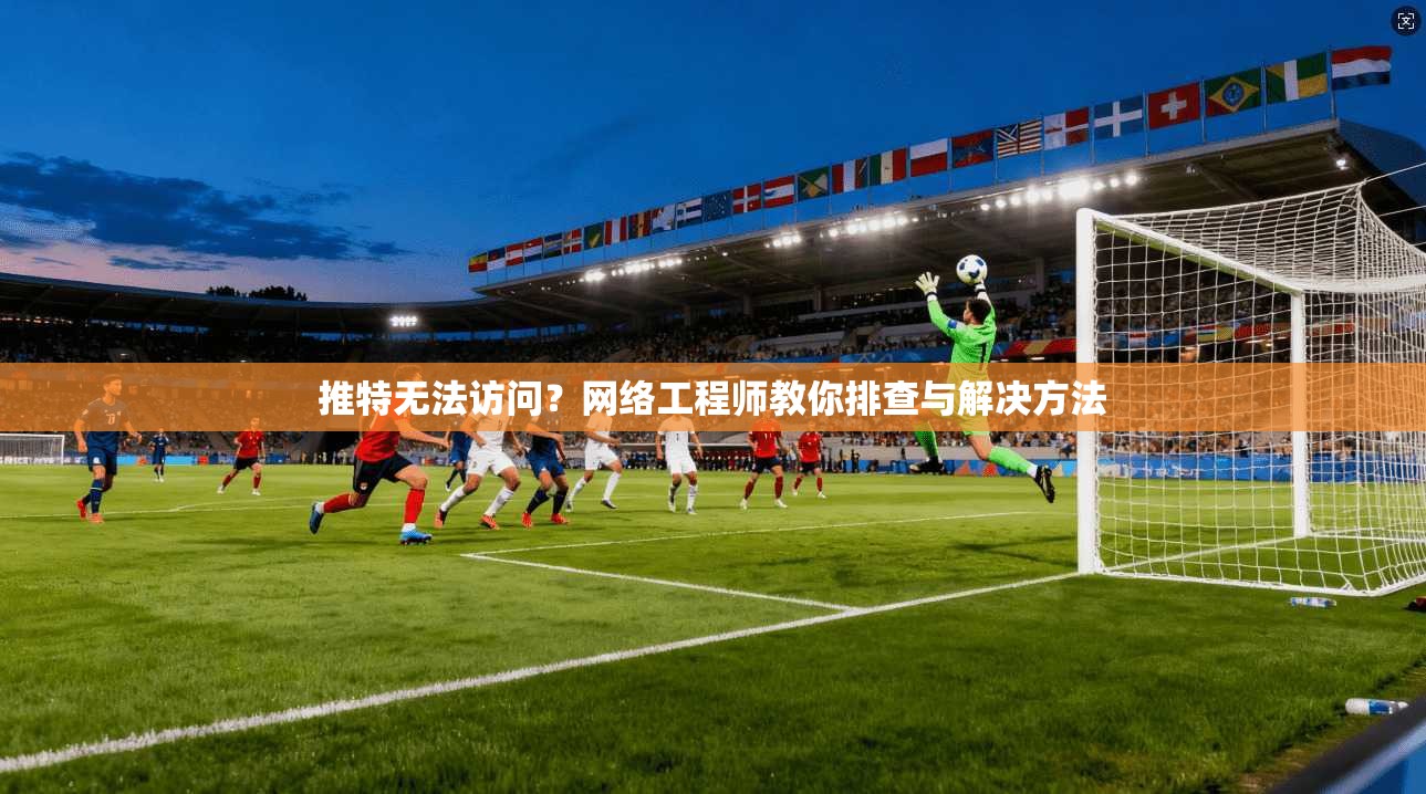 推特无法访问?网络工程师教你排查与解决方法