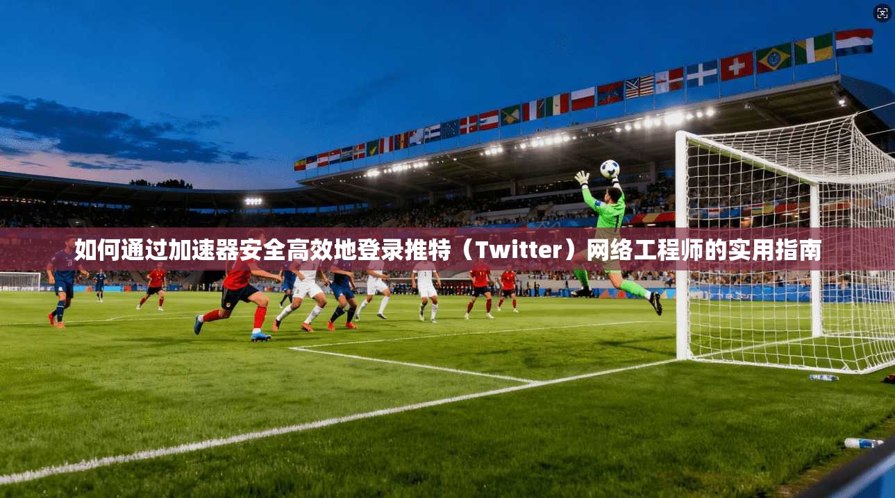 如何通过加速器安全高效地登录推特(Twitter)网络工程师的实用指南