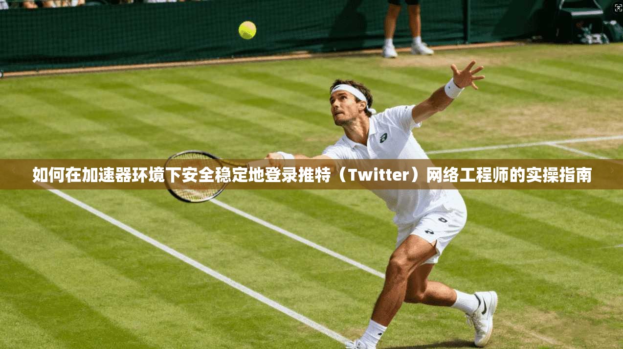 如何在加速器环境下安全稳定地登录推特（Twitter）网络工程师的实操指南