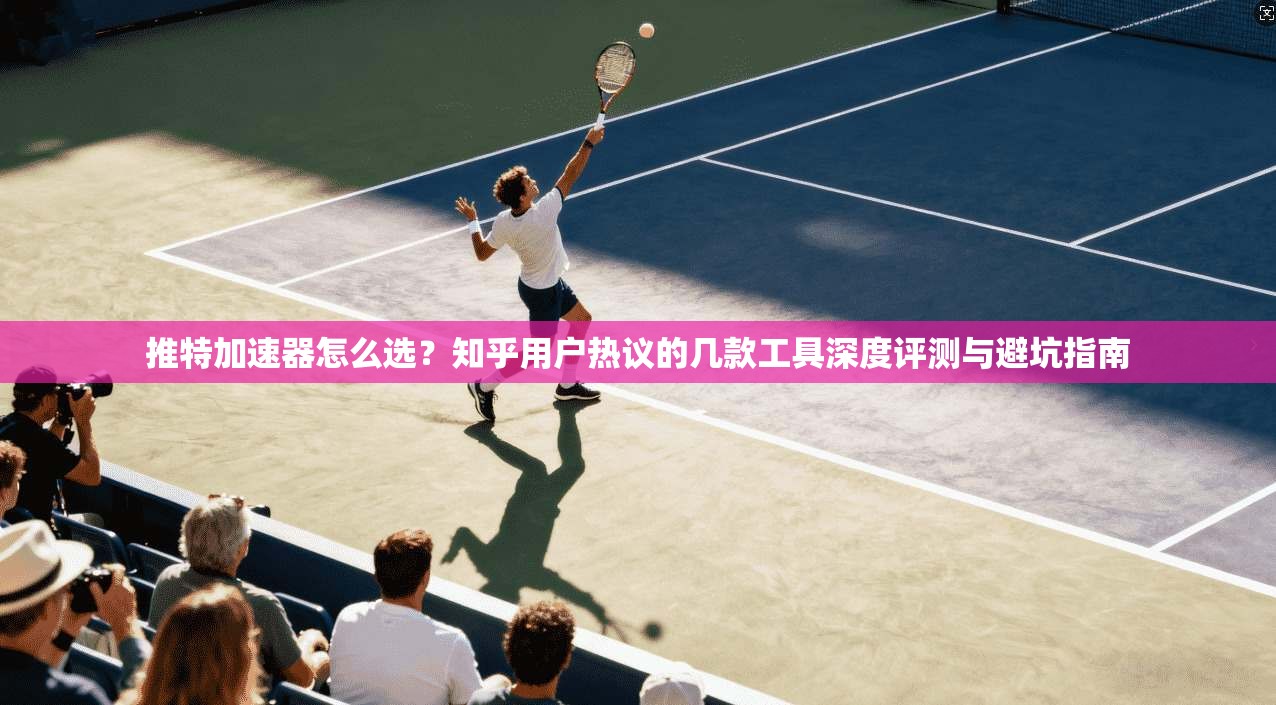 推特加速器怎么选?知乎用户热议的几款工具深度评测与避坑指南