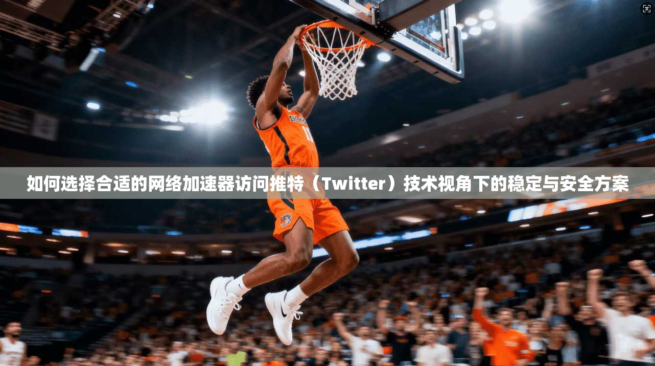 如何选择合适的网络加速器访问推特(Twitter)技术视角下的稳定与安全方案