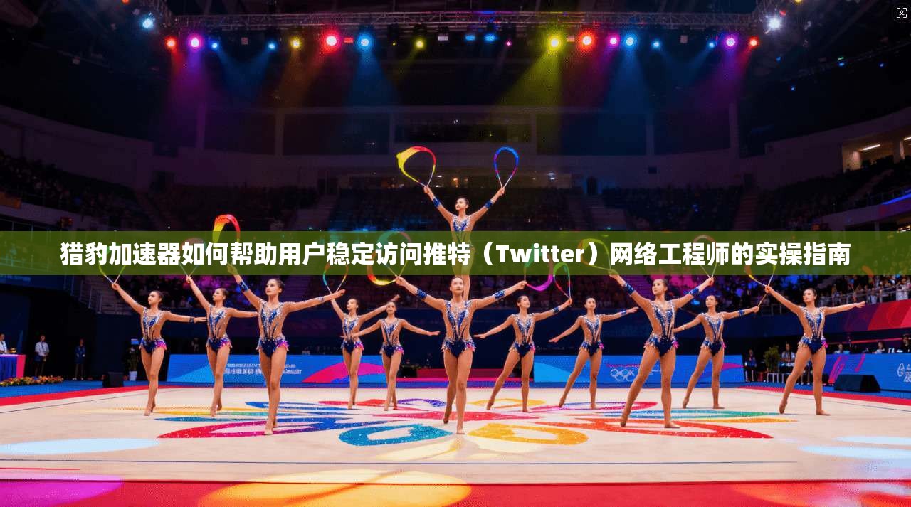 猎豹加速器如何帮助用户稳定访问推特(Twitter)网络工程师的实操指南