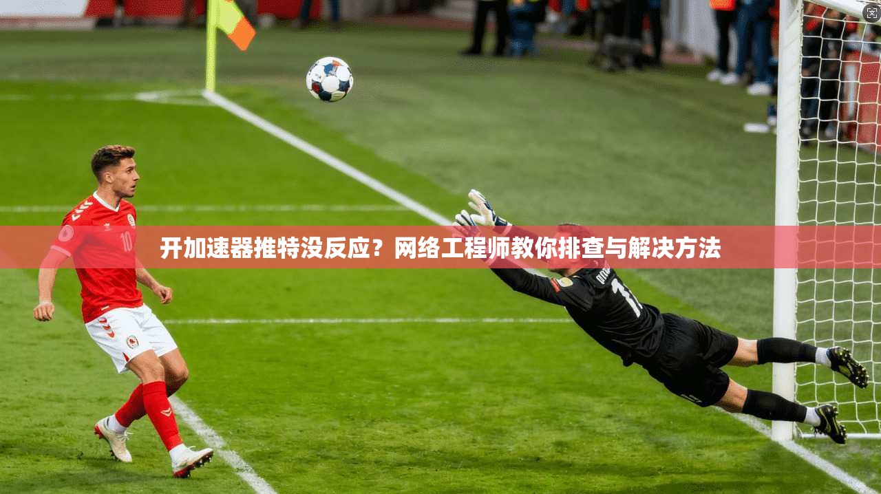 开加速器推特没反应？网络工程师教你排查与解决方法