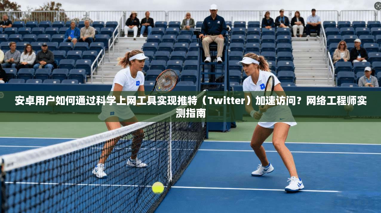 安卓用户如何通过科学上网工具实现推特（Twitter）加速访问？网络工程师实测指南