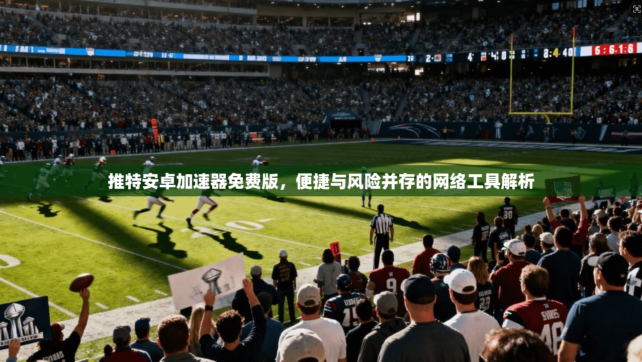推特安卓加速器免费版,便捷与风险并存的网络工具解析