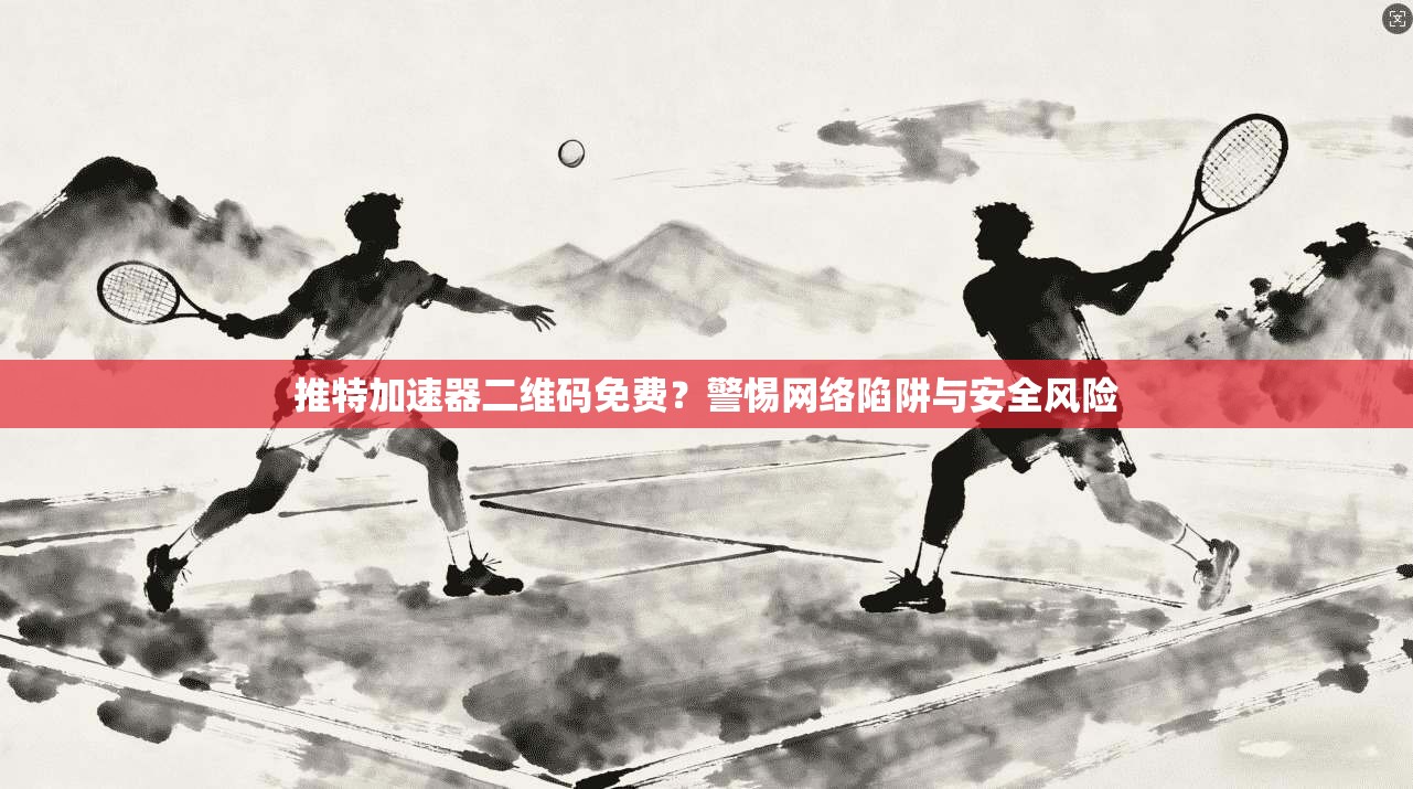 推特加速器二维码免费?警惕网络陷阱与安全风险