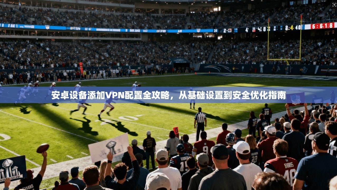 安卓设备添加VPN配置全攻略，从基础设置到安全优化指南