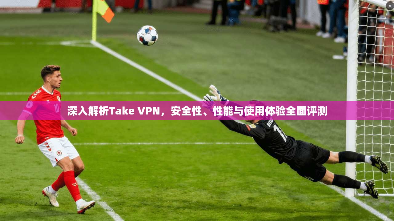 深入解析Take VPN，安全性、性能与使用体验全面评测