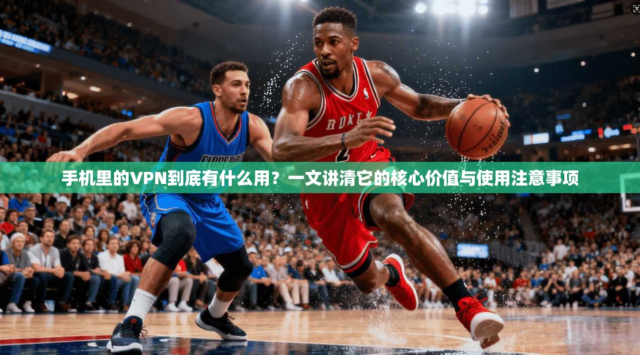 手机里的VPN到底有什么用？一文讲清它的核心价值与使用注意事项