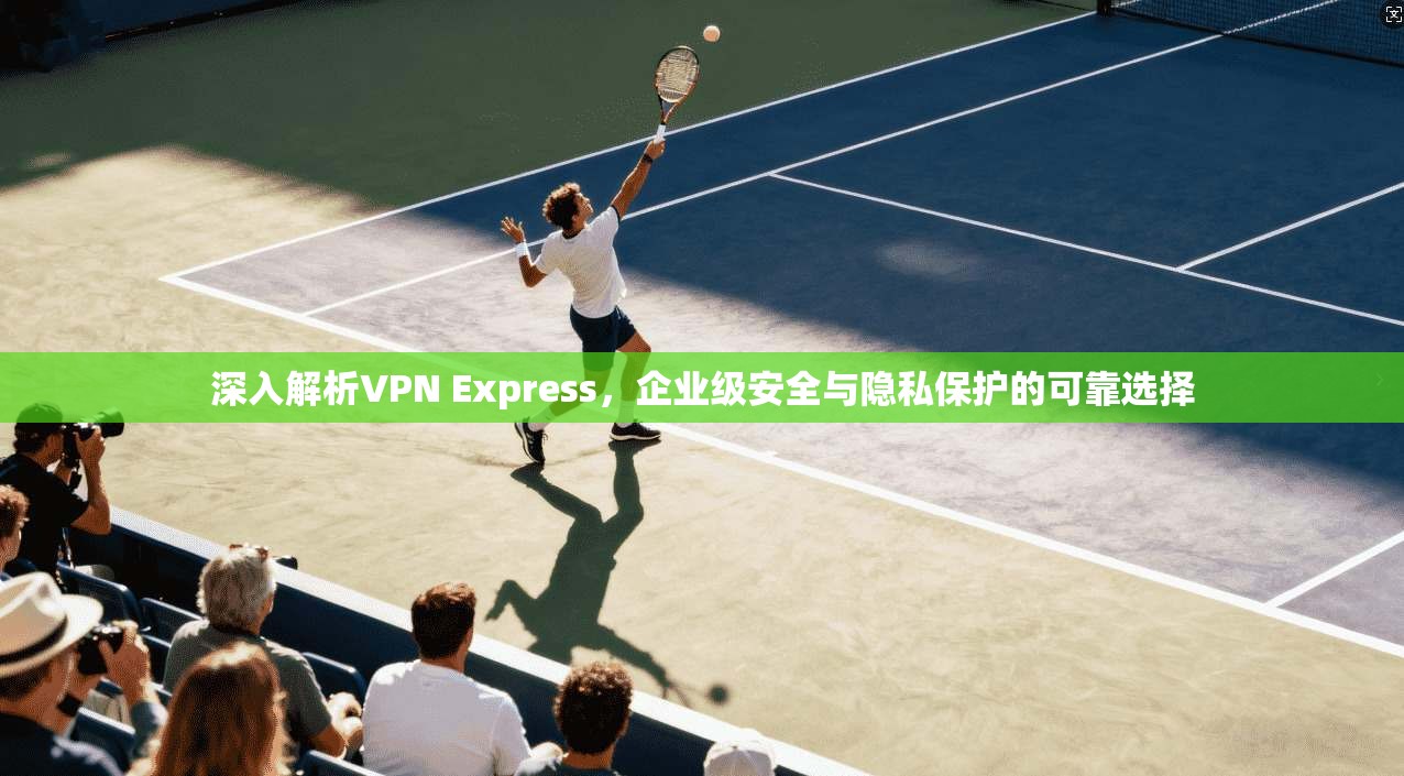 深入解析VPN Express,企业级安全与隐私保护的可靠选择