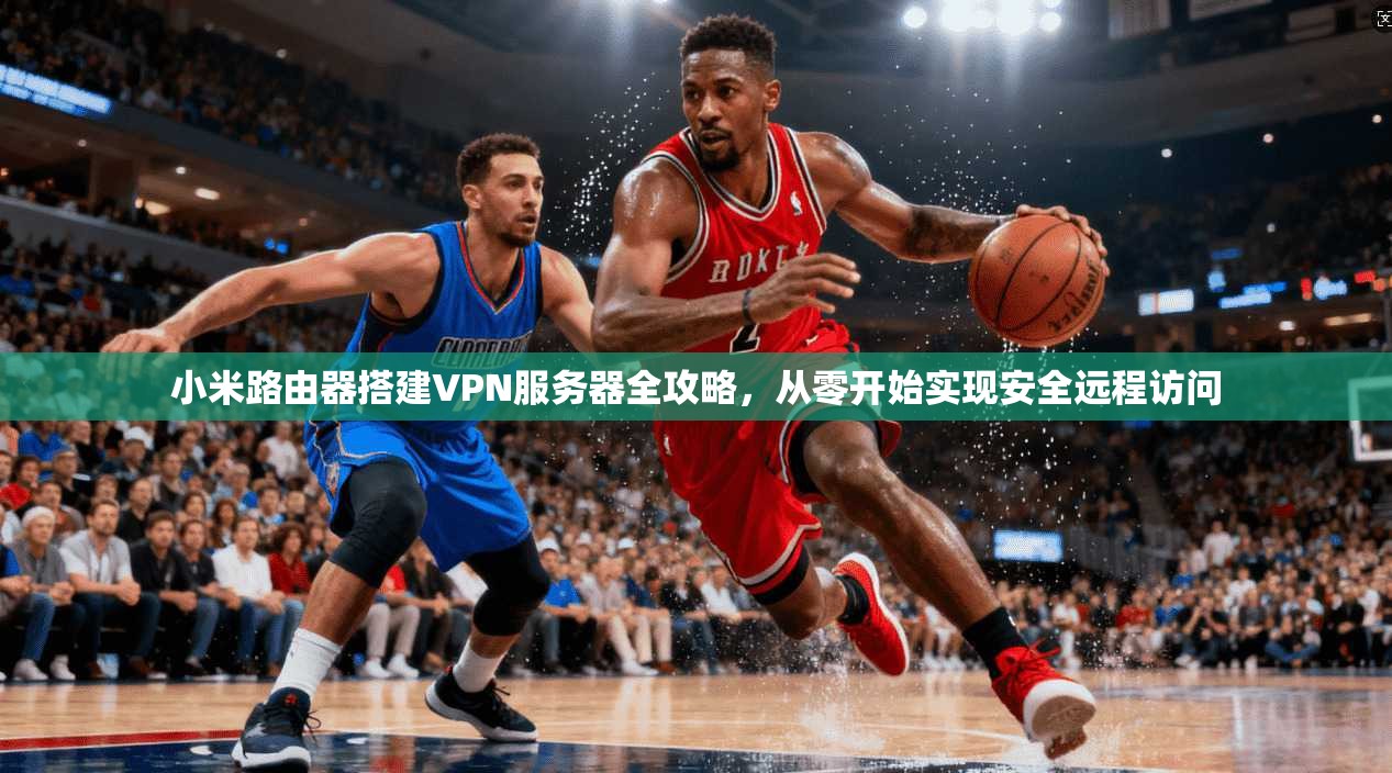 小米路由器搭建VPN服务器全攻略,从零开始实现安全远程访问