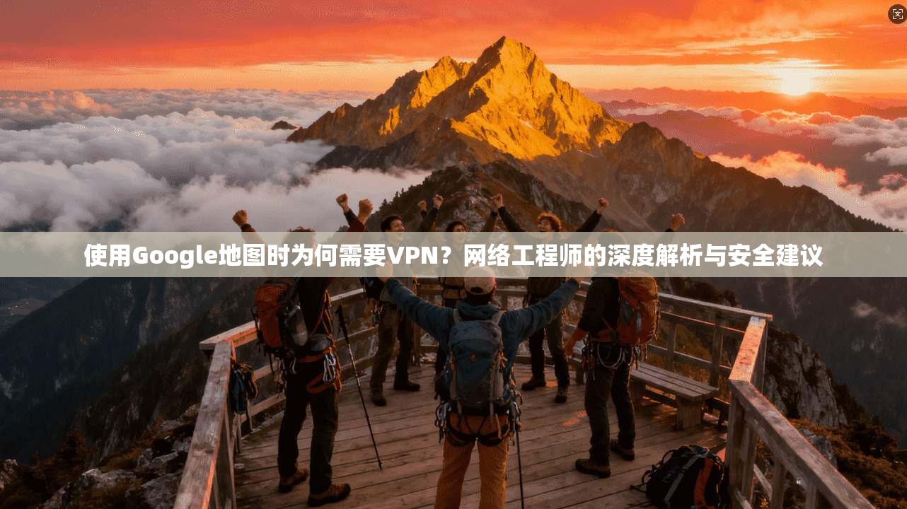 使用Google地图时为何需要VPN？网络工程师的深度解析与安全建议