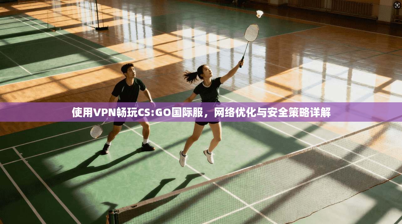 使用VPN畅玩CS:GO国际服,网络优化与安全策略详解